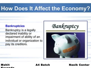 How Does It Affect the Economy? Bankruptcies Bankruptcy is a legally declared inability or impairment of ability of an individual or organization   to pay its creditors.  