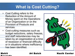 What is Cost Cutting? Cost Cutting refers to the Reduction of the Amount of Money spent on the Operations of an Organization or on the Provision of Products and services. Cost-cutting measures such as budget reductions, salary freezes, and staff redundancies may be taken by an organization at a time of recession or financial difficulty or in situations where inefficiency has been identified.  