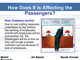 How Does It is Affecting the  Passengers? Poor Customer service  Due to cost cutting measures undertaken by the Airlines like sacking of employees, and the left employees will be overworked. So, the Passengers will be at loss as they will not get a proper customer service because of lack of employees.  