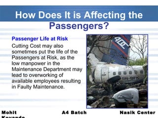 Passenger Life at Risk Cutting Cost may also sometimes put the life of the Passengers at Risk, as the low manpower in the Maintenance Department may lead to overworking of available employees resulting in Faulty Maintenance.  How Does It is Affecting the  Passengers? 