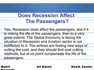 Does Recession Affect  The Passengers? Yes, Recession does affect the passengers, and if it is risking the life of the passengers, then to a very great extend. The Global Economy is facing the situation of Recession and Aviation sector is not indifferent to it. The airlines are finding new ways of cutting the cost, and they should find cost cutting methods, but at no point compensate the life of the passengers. 