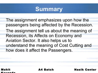 Summary The assignment emphasizes upon how the passengers being affected by the Recession. The assignment tell us about the meaning of Recession, its Affects on Economy and Aviation Sector. It also helps us to understand the meaning of Cost Cutting and how does it affect the Passengers.  
