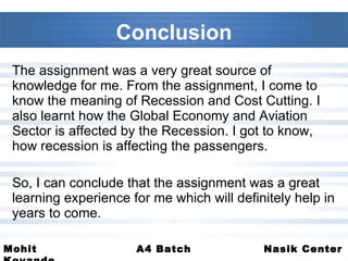 Conclusion The assignment was a very great source of knowledge for me. From the assignment, I come to know the meaning of Recession and Cost Cutting. I also learnt how the Global Economy and Aviation Sector is affected by the Recession. I got to know, how recession is affecting the passengers.  So, I can conclude that the assignment was a great learning experience for me which will definitely help in years to come. 