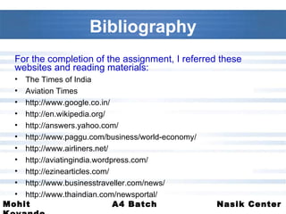 Bibliography For the completion of the assignment, I referred these websites and reading materials: The Times of India Aviation Times http://www.google.co.in/ http://en.wikipedia.org/ http://answers.yahoo.com/ http://www.paggu.com/business/world-economy/ http://www.airliners.net/ http://aviatingindia.wordpress.com/ http://ezinearticles.com/ http://www.businesstraveller.com/news/ http://www.thaindian.com/newsportal/ 