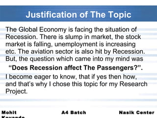 Justification of The Topic The Global Economy is facing the situation of Recession. There is slump in market, the stock market is falling, unemployment is increasing etc. The aviation sector is also hit by Recession. But, the question which came into my mind was  “ Does Recession affect The Passengers?”.   I become eager to know, that if yes then how, and that’s why I chose this topic for my Research Project. 