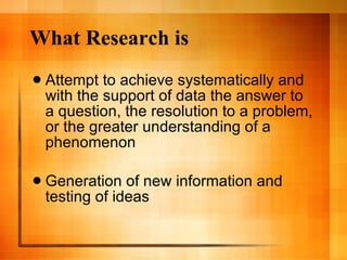 What Research is Attempt to achieve systematically and with the support of data the answer to a question, the resolution to a problem, or the greater understanding of a phenomenon  Generation of new information and testing of ideas 