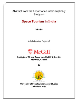 Abstract from the Report of an Interdisciplinary
                   Study on

         Space Tourism in India

                        **** *


                A Collaborative Project of




    Institute of Air and Space Law, McGill University
                     Montreal, Canada

                           &




       University of Petroleum & Energy Studies
                    Dehradun, India
 