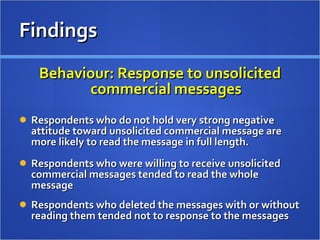 Behaviour: Response to unsolicited commercial messages Respondents who do not hold very strong negative attitude toward unsolicited commercial message are more likely to read the message in full length. Respondents who were willing to receive unsolicited commercial messages tended to read the whole message  Respondents who deleted the messages with or without reading them tended not to response to the messages  Findings 