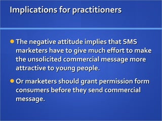 Implications for practitioners The negative attitude implies that SMS marketers have to give much effort to make the unsolicited commercial message more attractive to young people.  Or marketers should grant permission form consumers before they send commercial message. 