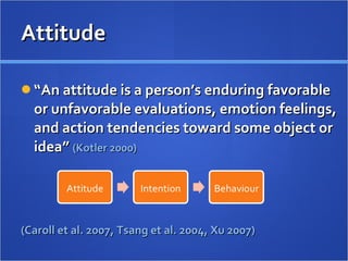 Attitude  “ An attitude is a person’s enduring favorable or unfavorable evaluations, emotion feelings, and action tendencies toward some object or idea”  (Kotler 2000) (Caroll et al. 2007, Tsang et al. 2004, Xu 2007) 