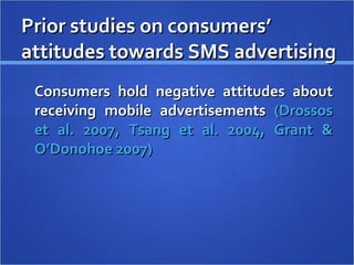 Prior studies on consumers’ attitudes towards SMS advertising Consumers hold negative attitudes about receiving mobile advertisements  (Drossos et al. 2007, Tsang et al. 2004, Grant & O’Donohoe 2007)  