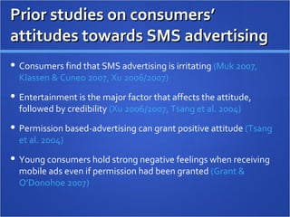 Prior studies on consumers’ attitudes towards SMS advertising Consumers find that SMS advertising is irritating  (Muk 2007, Klassen & Cuneo 2007, Xu 2006/2007) Entertainment is the major factor that affects the attitude, followed by credibility  (Xu 2006/2007, Tsang et al. 2004) Permission based-advertising can grant positive attitude  (Tsang et al. 2004) Young consumers hold strong negative feelings when receiving mobile ads even if permission had been granted  (Grant & O’Donohoe 2007)  