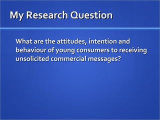 My Research Question What are the attitudes, intention and behaviour of young consumers to receiving unsolicited commercial messages? 