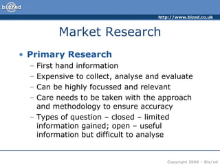 Market Research Primary Research First hand information Expensive to collect, analyse and evaluate Can be highly focussed and relevant Care needs to be taken with the approach and methodology to ensure accuracy Types of question – closed – limited information gained; open – useful information but difficult to analyse 