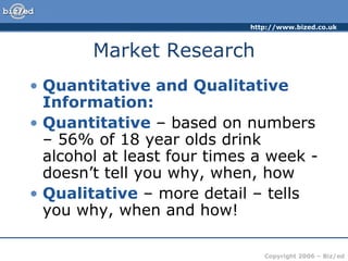 Market Research Quantitative and Qualitative Information: Quantitative  – based on numbers – 56% of 18 year olds drink alcohol at least four times a week - doesn’t tell you why, when, how Qualitative  – more detail – tells you why, when and how! 