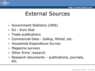 External Sources Government Statistics (ONS) EU - Euro Stat Trade publications Commercial Data - Gallup, Mintel, etc. Household Expenditure Survey Magazine surveys Other firms’ research Research documents – publications, journals, etc. 