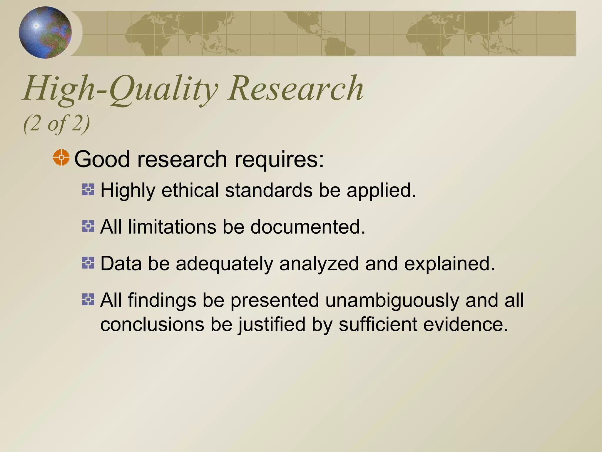 High-Quality Research
(2 of 2)
Good research requires:
Highly ethical standards be applied.
All limitations be documented.
Data be adequately analyzed and explained.
All findings be presented unambiguously and all
conclusions be justified by sufficient evidence.
 