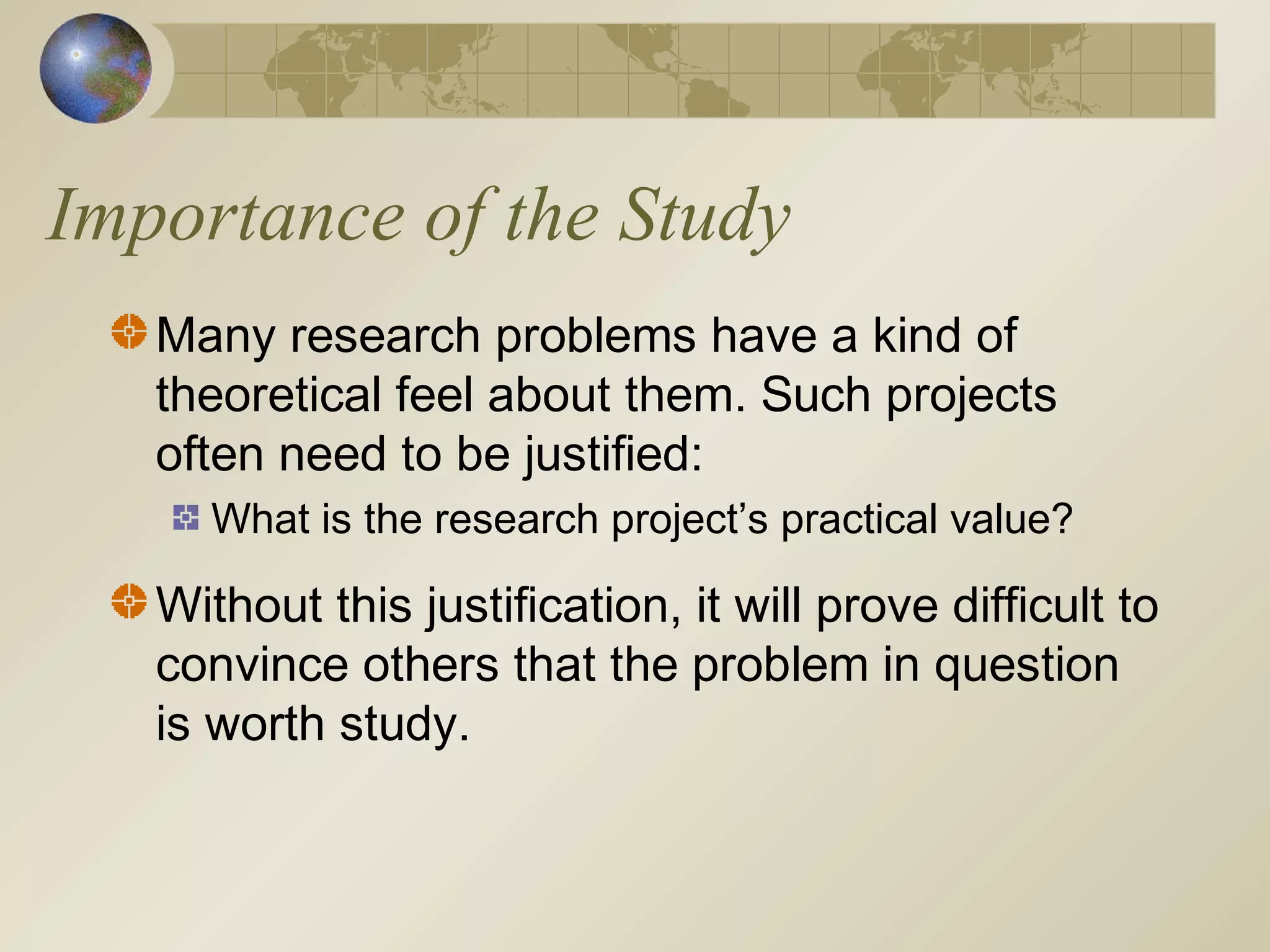 Importance of the Study
Many research problems have a kind of
theoretical feel about them. Such projects
often need to be justified:
What is the research project’s practical value?
Without this justification, it will prove difficult to
convince others that the problem in question
is worth study.
 