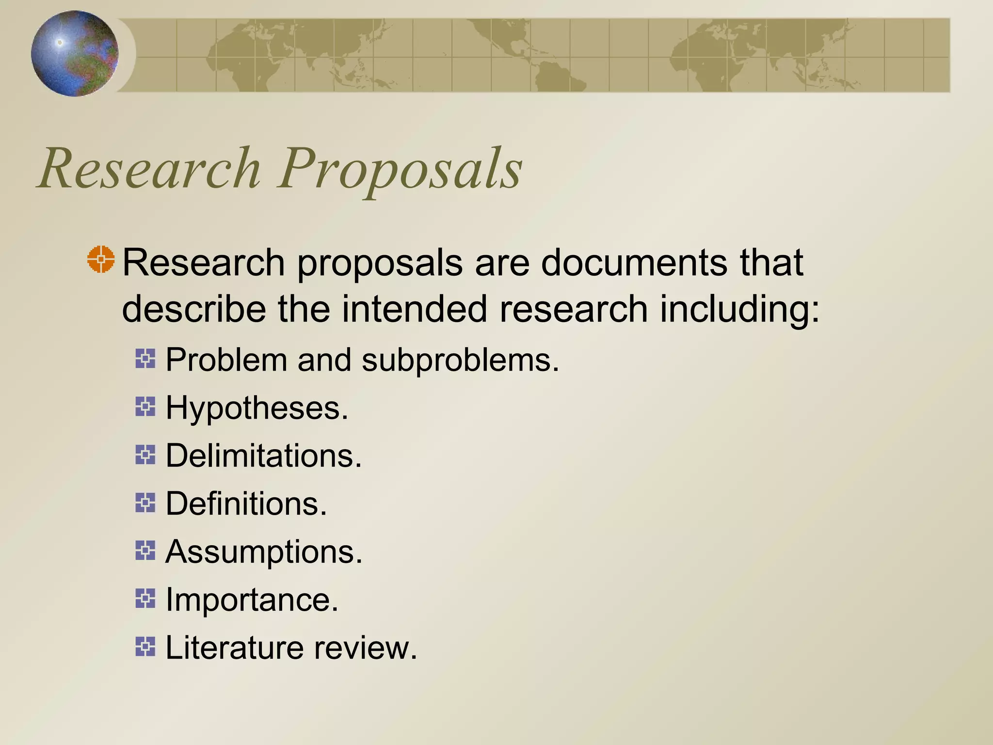 Research Proposals
Research proposals are documents that
describe the intended research including:
Problem and subproblems.
Hypotheses.
Delimitations.
Definitions.
Assumptions.
Importance.
Literature review.
 