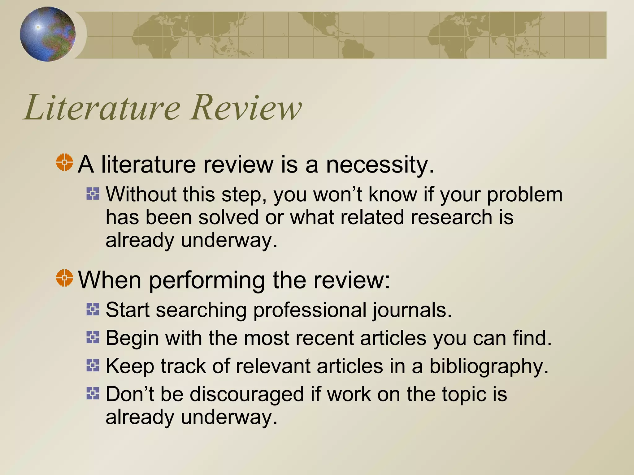 Literature Review
A literature review is a necessity.
Without this step, you won’t know if your problem
has been solved or what related research is
already underway.
When performing the review:
Start searching professional journals.
Begin with the most recent articles you can find.
Keep track of relevant articles in a bibliography.
Don’t be discouraged if work on the topic is
already underway.
 