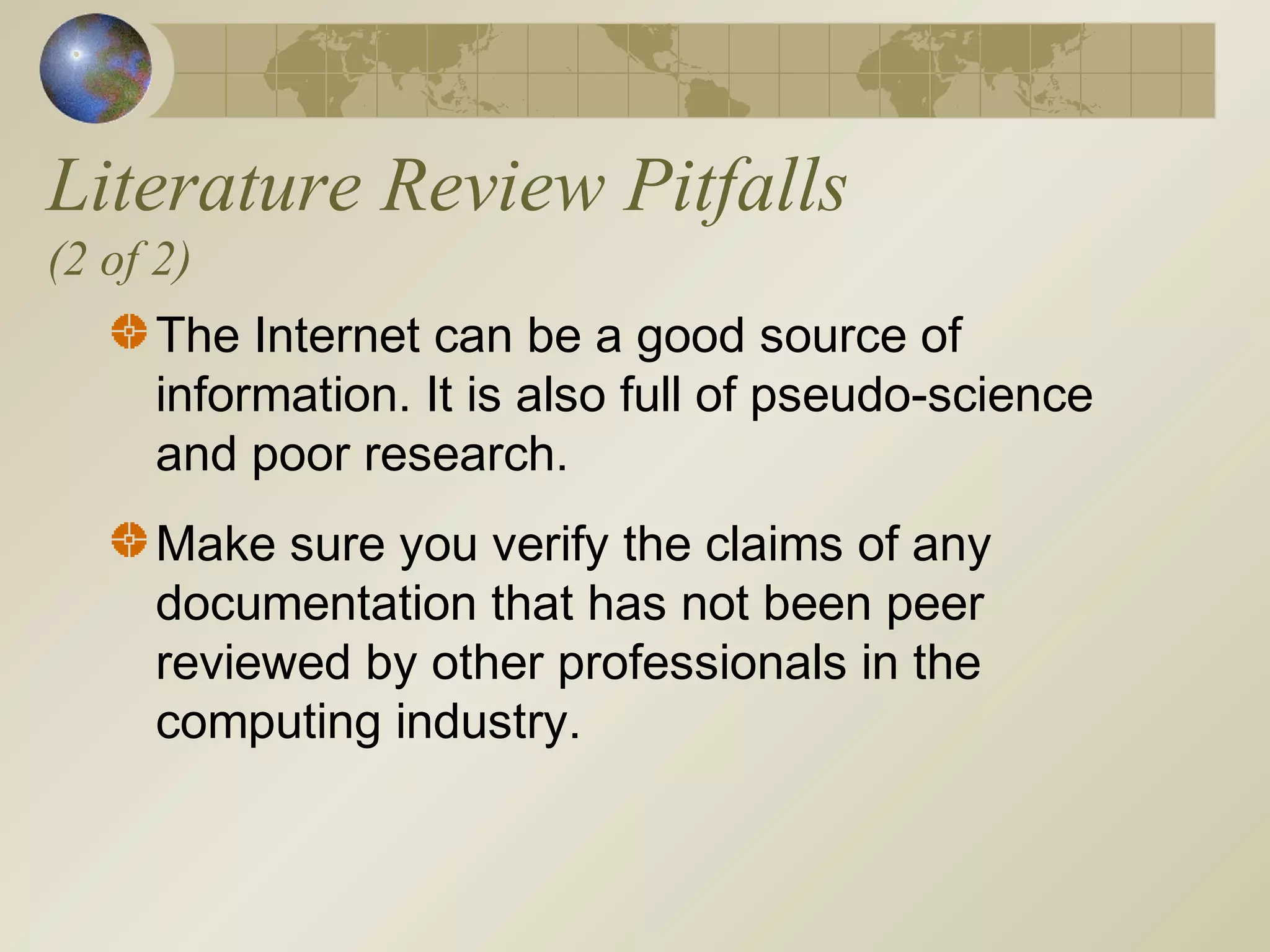 Literature Review Pitfalls
(2 of 2)
The Internet can be a good source of
information. It is also full of pseudo-science
and poor research.
Make sure you verify the claims of any
documentation that has not been peer
reviewed by other professionals in the
computing industry.
 