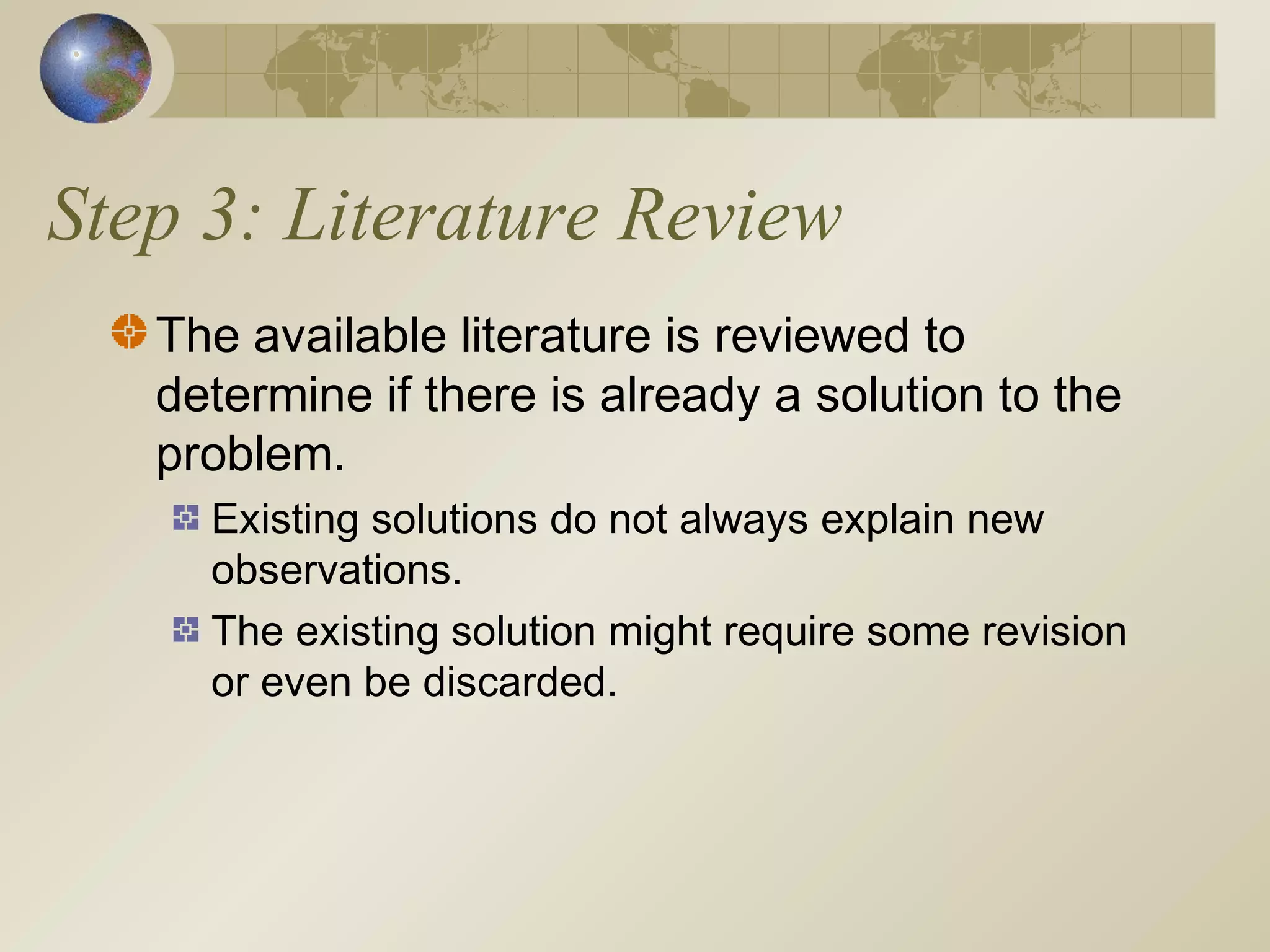 Step 3: Literature Review
The available literature is reviewed to
determine if there is already a solution to the
problem.
Existing solutions do not always explain new
observations.
The existing solution might require some revision
or even be discarded.
 