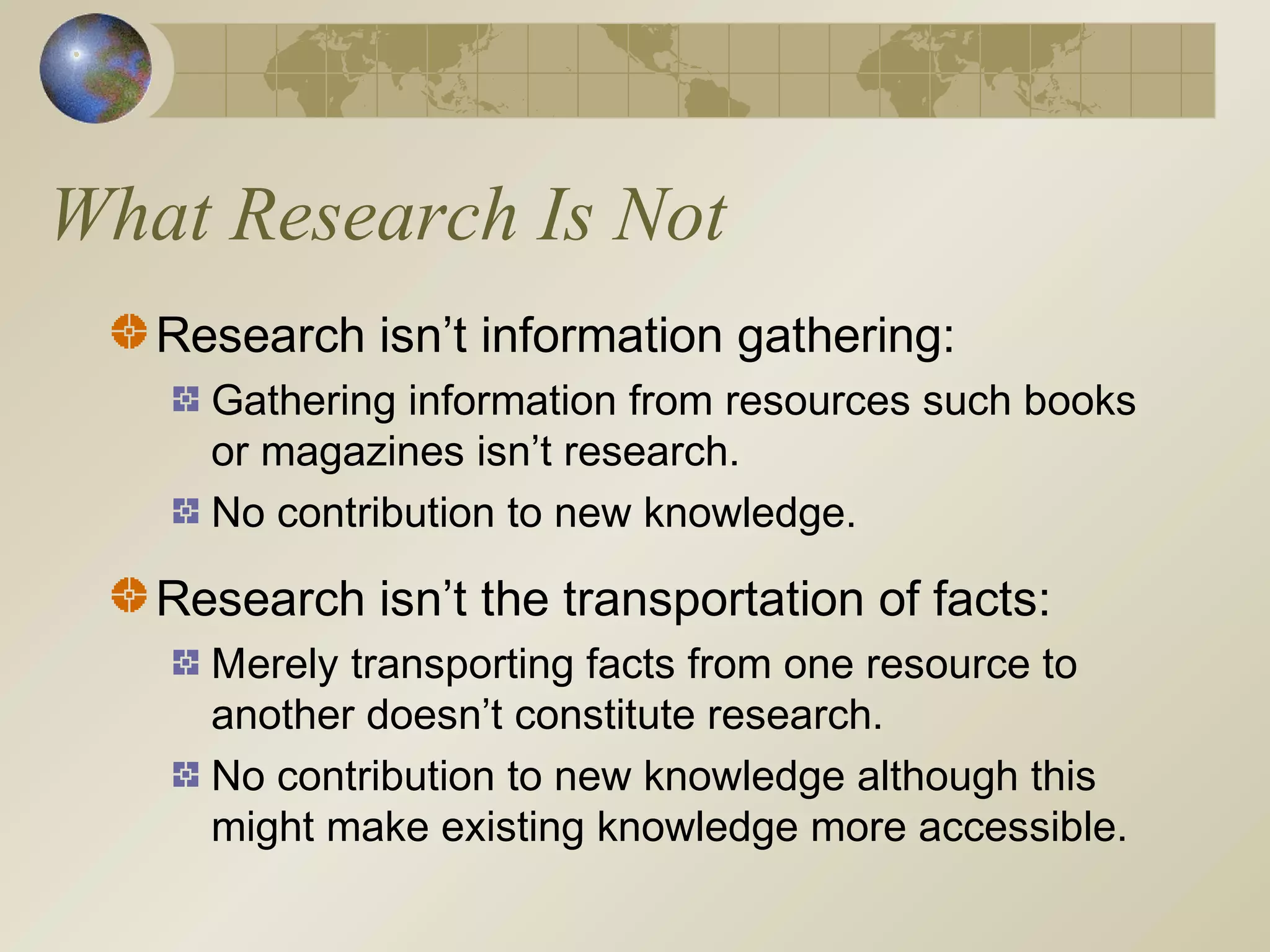 What Research Is Not
Research isn’t information gathering:
Gathering information from resources such books
or magazines isn’t research.
No contribution to new knowledge.
Research isn’t the transportation of facts:
Merely transporting facts from one resource to
another doesn’t constitute research.
No contribution to new knowledge although this
might make existing knowledge more accessible.
 