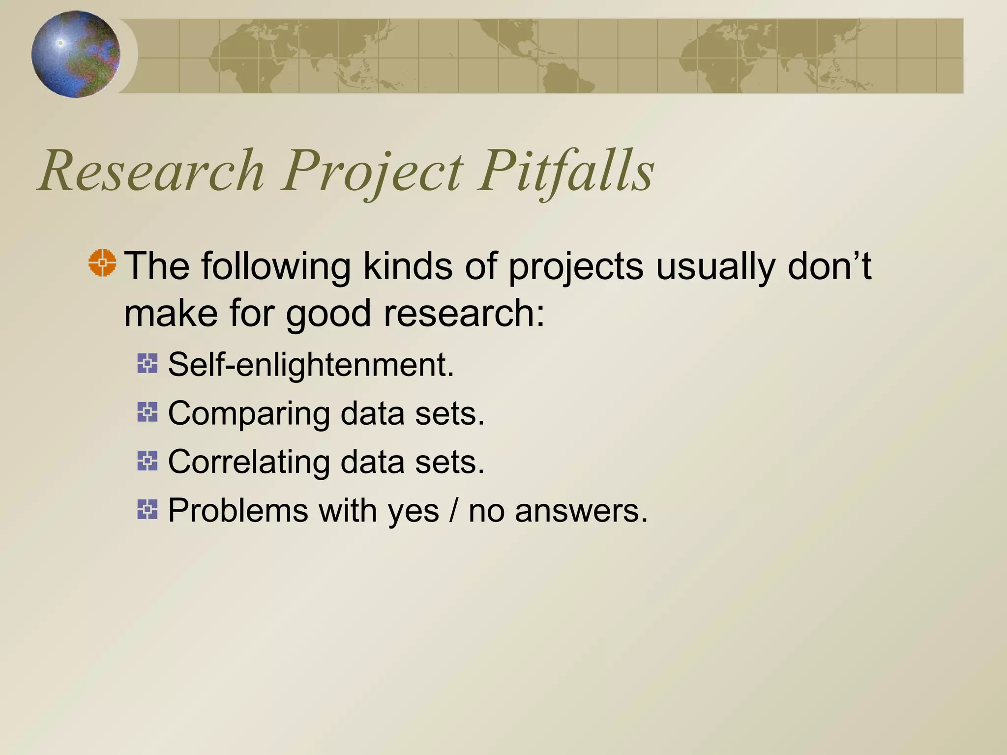 Research Project Pitfalls
The following kinds of projects usually don’t
make for good research:
Self-enlightenment.
Comparing data sets.
Correlating data sets.
Problems with yes / no answers.
 