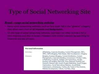 Type of Social Networking Site
Broad –range social networking websites
• Some social networking websites, such as Face book, fall in the "general" category;
they allow users from of all interests and backgrounds.
• On this type of social networking websites, members can often include a list of
their interests and then it locate s members with similar interests by searching for
keywords and key phrases.
 