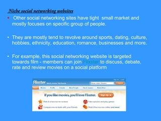 Niche social networking websites
• Other social networking sites have tight small market and
mostly focuses on specific group of people.
• They are mostly tend to revolve around sports, dating, culture,
hobbies, ethnicity, education, romance, businesses and more.
• For example, this social networking website is targeted
towards film - members can join Flixster to discuss, debate,
rate and review movies on a social platform
 