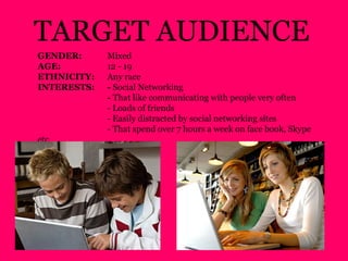 GENDER: Mixed
AGE: 12 - 19
ETHNICITY: Any race
INTERESTS: - Social Networking
- That like communicating with people very often
- Loads of friends
- Easily distracted by social networking sites
- That spend over 7 hours a week on face book, Skype
etc
TARGET AUDIENCE
 