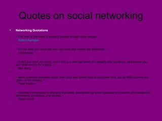 Quotes on social networking
• Networking Quotations
• ~ The way of the world is meeting people through other people. ~
• Robert Kerrigan
•
~ It's not what you know but who you know that makes the difference. ~
• Anonymous
•
~ It isn't just what you know, and it isn't just who you know. It's actually who you know, who knows you,
and what you do for a living. ~
• Bob Burg
•
~ More business decisions occur over lunch and dinner than at any other time, yet no MBA courses are
given on the subject. ~
• Peter Ducker
•
~ Informal conversation is probably the oldest mechanism by which opinions on products and brands are
developed, expressed, and spread. ~
• Johan Arndt
•
 