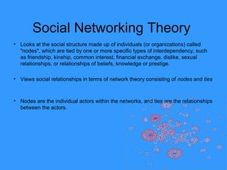 Social Networking Theory
• Looks at the social structure made up of individuals (or organizations) called
"nodes", which are tied by one or more specific types of interdependency, such
as friendship, kinship, common interest, financial exchange, dislike, sexual
relationships, or relationships of beliefs, knowledge or prestige.
• Views social relationships in terms of network theory consisting of nodes and ties
• Nodes are the individual actors within the networks, and ties are the relationships
between the actors.
 