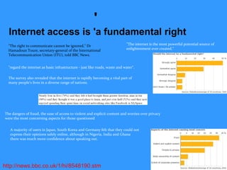 http://news.bbc.co.uk/1/hi/8548190.stm
'
Internet access is 'a fundamental right
"The right to communicate cannot be ignored," Dr
Hamadoun Toure, secretary-general of the International
Telecommunication Union (ITU), told BBC News.
"The internet is the most powerful potential source of
enlightenment ever created."
"regard the internet as basic infrastructure - just like roads, waste and water".
The survey also revealed that the internet is rapidly becoming a vital part of
many people's lives in a diverse range of nations.
The dangers of fraud, the ease of access to violent and explicit content and worries over privacy
were the most concerning aspects for those questioned
A majority of users in Japan, South Korea and Germany felt that they could not
express their opinions safely online, although in Nigeria, India and Ghana
there was much more confidence about speaking out.
 