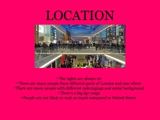 • The lights are always on
• There are many people from different parts of London and else where
• There are many people with different upbringings and social background
• There’s a big age range
• People are not likely to rush as much compared to Oxford Street
LOCATION
 
