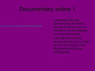 Documentary online 1
• I personally like this
documentary, because it
give me an idea on how to
introduce my documentary
on social networking.
• I also like that sounds
because this give me an idea
on how the sound is, that
the sound should be an
exciting one.
http://www.youtube.com/watch?v=Lbr03HaC-6E
 