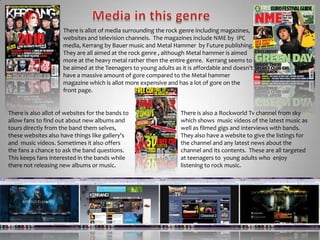 Media in this genreThere is allot of media surrounding the rock genre including magazines, websites and television channels.  The magazines include NME by  IPC media, Kerrang by Bauer music and Metal Hammer  by Future publishing. They are all aimed at the rock genre , although Metal hammer is aimed more at the heavy metal rather then the entire genre.  Kerrang seems to be aimed at the Teenagers to young adults as it is affordable and doesn't have a massive amount of gore compared to the Metal hammer magazine which is allot more expensive and has a lot of gore on the front page.There is also allot of websites for the bands to allow fans to find out about new albums and tours directly from the band them selves, these websites also have things like gallery's and  music videos. Sometimes it also offers the fans a chance to ask the band questions. This keeps fans interested in the bands while there not releasing new albums or music.There is also a RockworldTv channel from sky which shows  music videos of the latest music as well as filmed gigs and interviews with bands. They also have a website to give the listings for the channel and any latest news about the channel and its contents.  These are all targeted at teenagers to  young adults who  enjoy listening to rock music.