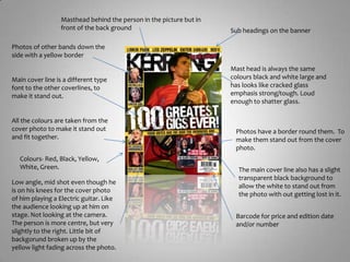 Masthead behind the person in the picture but in front of the back groundSub headings on the bannerPhotos of other bands down the side with a yellow borderMast head is always the same colours black and white large and has looks like cracked glass emphasis strong/tough. Loud enough to shatter glass.Main cover line is a different type font to the other coverlines, to make it stand out.All the colours are taken from the cover photo to make it stand out and fit together. Photos have a border round them.  To make them stand out from the cover photo.Colours- Red, Black, Yellow, White, Green.The main cover line also has a slight transparent black background to allow the white to stand out from the photo with out getting lost in it. Low angle, mid shot even though he is on his knees for the cover photo of him playing a Electric guitar. Like the audience looking up at him on stage. Not looking at the camera. The person is more centre, but very slightly to the right. Little bit of backgorund broken up by the yellow light fading across the photo.Barcode for price and edition dateand/or number