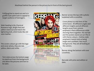 Masthead behind the person in the picture but in front of the back groundPuff/pug line to stand out and is in graffiti style paint look to appeal to target audience of teenagers.Banner across the top with a photo explained with a coverline.Cover photo is a mid shot of the entire band.  All different angles and different heights and all different lengths away from camera emphasis’s there differences while showing there together. His red hair and the jackets stand out as it fits in with theme colours . Clothes style emphasis's bands look as being bright and confident. Not much background. They are all looking at the camera.Main heading is My Chemical Romance logo, Bright Red and yellow stand out and match the lightening bolt, which looks like old warn leather. The covers colours go with the logo and cover photo, they are red, yellow, black and white.Banner along the bottom with over coverlines.Torn style across the bottom page to stand out from the background and allow the pictures and text to be seen.Barcode with price and edition or date.