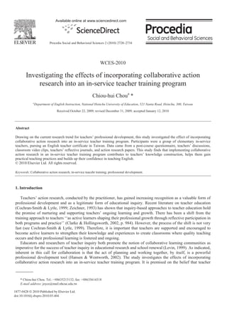 Available online at www.sciencedirect.com




                            Procedia Social and Behavioral Sciences 2 (2010) 2728–2734




                                                                WCES-2010

        Investigating the effects of incorporating collaborative action
            research into an in-service teacher training program
                                                          Chiou-hui Choua *
             a
                 Department of English Instruction, National Hsinchu University of Education, 521 Nanta Road, Hsinchu, 300, Taiwan

                                 Received October 22, 2009; revised December 31, 2009; accepted January 12, 2010




Abstract

Drawing on the current research trend for teachers’ professional development, this study investigated the effect of incorporating
collaborative action research into an in-service teacher training program. Participants were a group of elementary in-service
teachers, pursing an English teacher certificate in Taiwan. Data came from a post-course questionnaire, teachers’ discussions,
classroom video clips, teachers’ reflective journals, and action research papers. This study finds that implementing collaborative
action research in an in-service teacher training program contributes to teachers’ knowledge construction, helps them gain
practical teaching practices and builds up their confidence in teaching English.
© 2010 Elsevier Ltd. All rights reserved.

Keywords: Collaborative action research; in-service teacehr training; professional development.



1. Introduction

   Teachers’ action research, conducted by the practitioner, has gained increasing recognition as a valuable form of
professional development and as a legitimate form of educational inquiry. Recent literature on teacher education
(Cochran-Smith & Lytle, 1999; Zeichner, 1993) has shown that inquiry-based approaches to teacher education hold
the promise of nurturing and supporting teachers’ ongoing learning and growth. There has been a shift from the
training approach to teachers ‘‘as active learners shaping their professional growth through reflective participation in
both programs and practice’’ (Clarke & Hollingsworth, 2002, p. 984). However, the process of the shift is not very
fast (see Cochran-Smith & Lytle, 1999). Therefore, it is important that teachers are supported and encouraged to
become active learners to strengthen their knowledge and experiences to create classrooms where quality teaching
occurs and their professional learning is fostered and ongoing.
    Educators and researchers of teacher inquiry both promote the notion of collaborative learning communities as
imperative for the success of teacher inquiry in educational research and school renewal (Levin, 1999). As indicated,
inherent in this call for collaboration is that the act of planning and working together, by itself, is a powerful
professional development tool (Hansen & Wentworth, 2002). The study investigates the effects of incorporating
collaborative action research into an in-service teacher training program. It is premised on the belief that teacher



    * Chiou-hui Chou. Tel.: +88635213132; fax: +88635614318
    E-mail address: joyce@mail.nhcue.edu.tw

1877-0428 © 2010 Published by Elsevier Ltd.
doi:10.1016/j.sbspro.2010.03.404
 
