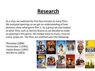 Research As a class we watched the first few minutes to many films. We analyzed openings so we get an understanding of how directors show what genre film is. As a group we also looked at other films such as Donnie Brasco as we decided to make an opening in this genre. We looked close to music, mise-en-scene, props etc. The films we watched were the following: ,[object Object]