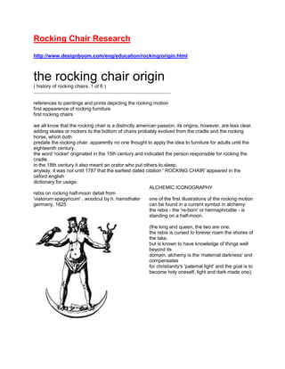Rocking Chair Research<br />http://www.designboom.com/eng/education/rocking/origin.html<br />the rocking chair origin( history of rocking chairs, 1 of 6 ).....................................................................................................references to paintings and prints depicting the rocking motionfirst appearence of rocking furniturefirst rocking chairswe all know that the rocking chair is a distinctly american passion, its origins, however, are less clear. adding skates or rockers to the bottom of chairs probably evolved from the cradle and the rocking horse, which both predate the rocking chair. apparently no one thought to apply the idea to furniture for adults until the eighteenth century.the word 'rocker' originated in the 15th century and indicated the person responsible for rocking the cradle. in the 18th century it also meant an orator who put others to sleep. anyway, it was not until 1787 that the earliest dated citation ' ROCKING CHAIR' appeared in the oxford english dictionary for usage.38100776605rebis on rocking half-moon detail from'viatorum spagyricum' , woodcut by h. hamsthalergermany, 1625ALCHEMIC ICONOGRAPHYone of the first illustrations of the rocking motioncan be found in a current symbol in alchemy:the rebis - the 're-born' or hermaphrodite - is standing on a half-moon.(the king and queen, the two are one. the rebis is cursed to forever roam the shores of the lake, but is known to have knowledge of things well beyond its domain. alchemy is the 'maternal darkness' and compensates for christianity's 'paternal light' and the goal is to become holy oneself, light and dark made one). 19050-882650cradle, detail by piero della francescaitalian early renaissance painter (1415?-1492)CRADLEca. 1500, europeeuropean rocking cradles made of hollowed-out logs date back through middle ages.2524125-792480cradle, detail by andrea mantegnaitalian early renaissance painter (1431-1506)----200025167005victorian rocking horseROCKING HORSEca. 1700, europethe first rocking horses were probably made in germany, although many hail from the victorian era.19050657225yorkshire rocking chairTHE CONVERTED ROCKING CHAIRca. 1710, englandIn the early 18th century, skates were sometimes applied to existing chairs, converting them to rockers.for example this yorkshire chair dates back to 1630,but only 80 years later (ca.1710) curved blades were mounted on the legs. 19050771525adult-size cradles in the shaker infirmary, massachusettsADULT-SIZED CRADLES1810, usacradles for gently rocking weak or aged invalids.a ceremony of the circle of life - from birth, to death. the movement probably helped to prevent bedsores.manufacturered by the religious shaker communities.<br />http://www.familyhandyman.com/DIY-Projects/Flooring/Floor-Installation/how-to-install-a-snap-together-wood-floor/Step-By-Step<br />Floor board interlocking systemSnap-together floors have specially milled tongues and grooves that lock together tightly when joined.The flooring we're using is similar to snap-together plastic laminate floors except that it has a surface layer of real wood. The 5/16-in. thick flooring has specially shaped tongues and grooves that interlock to form a strong tight joint without glue or nails. Once assembled, the entire floor “floats” in one large sheet. You leave a small expansion space all around the edges so the floor can expand and contract with humidity changes.<br />http://www.turkishculture.org/applied-arts/wood-artwork-153.htm<br />WOODCARVING AND WOOD ARTWORK<br />Seljuk Turks excelled in the working of stone and wood. The most important of the woodworking techniques was called kundekari where pieces of shaped wood are interlocked through rabbeting and mortising, without the use of any nails or glue. Before shaping, the wood was carefully treated so that it would not dry out and shrink later on. Individual pieces were cut and carved into octagons, diamonds, stars etc. according to the design intended. The composition was than framed and backed. Another Seljuk woodworking technique, popular in doors, shutters, reading desks and sarcophagi, was sunk relief where the motifs were carved into the plane of the surface. The reverse of the technique in which the motif stands out of the plane was used in calligraphic friezes and decorative borders. Latticing and openwork was developed to a high art, producing lace-like traceries in wood. Beveling, a technique favored in earlier Central Asian Turkish Art was used not as often. <br />http://www.rockingchairjack.com/rocking-chair-history/<br />Rocking Chair HistoryAlthough the first rocking chairs in existence were believed to have originated around the early to mid 1700’s in England, the rocking chair was originally utilized as a garden sitting chair. The Windsor rocking chair was called such because of it place of origination, Windsor Castle, around the beginning of the 1700’s. It was a wooden rocking chair, wood being the easiest medium through which to create such a piece of furniture, and since its creation has given birth to many new variations of the rocking chair; such as the glider rocking chair. In the timeline of rocking chairs, the wicker rocking chair came after the creation of the Windsor, which was mainly a wood rocking chair with a heavily rounded hoop back with spindles that gave it the appearance of a bird cage.Just as outdoor rocking chairs and porch rocking chairs are popular today, in the first days of rocking chairs people enjoyed the relaxing, undulating back and forth motion while taking in the beauty of nature in the garden. This gentle motion created by the rocking chair is found soothing by many, similar to the motions of a swaying cradle. Often outdoor rocking chairs are displayed on porches and have since become an American standard for relaxation and household outdoor enjoyment. After its creation in England, the rocking chair was said to have been become mainstream in America around 1750. Benjamin Franklin is often widely credited with the first wood rocking chair creation, which he made by simply modifying an existing chair and adding gliders to it. Benjamin Franklin apparently adopted the bowed rockers from a baby’s cradle to fit the design of an ordinary chair and thus, the rocking chair was born. However, historians have had varying opinions on the validity of historical evidence to support Mr. Franklin as the originator in America. We do however know that both the rocking horse and the rocking cradle predate the rocking chair. By the end of the 18th century, rocking chairs became the most common type of outdoor porch furniture. The rocking chair soon became a mainstream household object, with the adult rocking chair being used as a symbol of status for many grandparents and heads within families during the early 19th century in the mid west. The rocking chair gains its ability to rock in such a way because of a unique feature, the wooden rocking chair only makes contact with the floor in two places at any one point in time. Without this feature, the wood rocking chair would not be a rocking chair at all; however one could easily classify it as a stool, bench, ottoman, or just a plain old chair. There is an ergonomic benefit associated with rocking chairs as well. Due to the center of gravity of the user being met and the angle utilized, the rocking chair leaves its user at an almost weightless state. In the late 1800’s, the first lightweight rocking chair called the bentwood rocking chair was crafted by German craftsman named Michael Thonet. He utilized a type of steamed wood, which he then bent and manipulated to achieve the graceful look of the bentwood rocking chair. With their high affordability and lightweight but beautiful designs, the bentwood rocking chair became an extremely popular among outdoor rocking chairs across America and the rest of the world. The modern rocking chair design has been pushed to the limit. Everything from glider rocking chairs, to portable children’s rocking chairs, and even a high tech rocking chair called the Gravitron have been inspired by the classic wooden rocking chair. It is hard to further perfect the simple design associated with rocking chairs, but the mediums through which they have been designed since their creation has vastly differed. From high tech steel rocking chairs, to rocking surfboard chairs, to even high tech collapsible rocking chairs; the rocking chair has undergone transformations over the years, but all in all has withstood the test of time.<br />http://www.google.com/#q=history+of+the+rocking+chair&hl=en&safe=active&prmd=ivns&tbs=tl:1&tbo=u&ei=oYl2Tb3iGYL88Aag14mDCQ&sa=X&oi=timeline_result&ct=title&resnum=11&ved=0CG0Q5wIwCg&bav=on.2,or.&fp=ee7ae51cefa9981c<br />Rocking Chair Timeline<br /> 1740 1740 - The first known rocking chair was called a quot;
Gungstolquot;
 and was created in 1740 in Sweden. The Gungstol, which means rocking chair in Swedish, had six legs that met at two curved bands of wood and was typically painted black and gold. Source : Design Boom: Rocking Chairs ...<br />http://www.myrockingchairs.com/types/adult-rocking-chairs.html<br />Why Rocking Chairs For Adults?<br />Increased comfort: A chair is one of the most useful pieces of furniture designed for man. It helps you to get off your feet and relax after a hard day at work. Of all the different types of chairs available today, a rocking chair is considered to be the most comfortable chair to park yourself in. The curved rockers of the chair provide a smooth and gentle back and forth movement which 4914900147320helps to soothe your body and melt your stress away. So the next time you feel weighted down by tension, you can relieve it by using an adult rocking chair.<br />Relief from back pain: An adult chair provides immense relief from back pain. It is commonly believed that an orthopedic designed rocking chair is the only one that can help in relieving lower back pain. But research has shown that the design of the particular rocker does not have so much to do with pain relief as does the basic rocking movement of the chair. <br />Rocking Chairs – From America?<br />Americans are very proud that they Invented one of the most popular forms of furniture - the rocking chair. It is no longer possible to ascertain who actually created the first rocking chair but the story that Benjamin Franklin was the first in 1787 to have had curved rails set under a chair is not true. An earlier bill from the furniture maker William Savery of 1774 bears the inscription: 'to putting rockers on a chair' for which the charge was one shilling and sixpence.  <br />The rocking chair was brought back into fashion in the 1960s by President Kennedy but furniture makers had started putting curved rockers under existing chairs from the beginning of the eighteenth century to make them more comfortable. <br />These early rocking chairs were known as 'carpet cutters' because of the damage done to carpets by repeated rocking in the same place. Rocking chairs existed in whatever style was in vogue such as Windsor, slat back, and banister. Rockers were fixed by notching the legs of the chair which were then fixed to the rockers. This was used for attaching rockers to chairs that had not been made as rockers.<br />Soon chairs were being expressly designed and made as rocking chairs. These often had heavier duty legs which were jointed to the rockers themselves. These chairs were also often broader with some being up to three times as wide as the early 'carpet cutters'. Rocking chairs are usually not upholstered and the seats are normally of wood or rush. In order to sit on a soft seat cushions were added.<br />The Boston rocker is a popular form of rocking chair with the earliest known example of this Windsor style chair being made in 1830, probably in Connecticut. The rolled seat is characteristic of these chairs, with the front of the seat curved inwards and the rear curving upwards. Collectors and art historians are particularly interested in the decorations on the chair back and armrests that Were often done in gold paint.<br />Soon the grandmother knitting in in her rocking chair or spinning yarn became a familiar sight throughout the world. The best way to determine if a rocking chair is genuine or converted is to compare the history of paint on the chair with that of the rockers. If the rockers have fewer layers of paint than the chair then it is almost certain the rockers had been added later.   <br />Do you remember those days when your grandparents used to tell you stories while sitting in their favorite rocking chairs? Did you ever experience the thrill of being rocked back and forth on that chair for the first time? For some people, rocking chairs are endearing parts of their lives. But, do you know that rocking chairs also have their own stories to tell? If not, here's the history of rocking chairs that not all of you may have heard about<br />http://ezinearticles.com/?The-History-of-Rocking-Chairs&id=799463<br />The First Rockers<br />The original inventor of the rocking chair is still unknown. Though some stories attribute its invention to Benjamin Franklin, no historical evidence can prove them right. Historians can only trace the rocking chair's origins to North America during the early 18th century. They were originally used in gardens and were just ordinary chairs with two rockers at their bottoms. It was in 1725 that early rocking chairs first appeared in England. They were also used as garden chairs and had hoop-shaped backs. The distinction of being the creator of the first popular rocking chair design actually belonged to England's North American colonies. Windsor rockers, as this design was called, were first built near the Windsor Castle in the early 1700s. These rocking chairs featured a round hoop back, a birdcage (with spindles known for its cage-like appearance), and a comb-back (with comb-shaped head rest). The wicker rocking chair was another popular design created during that time. The production of wicker rocking chairs reached its peak in America during the middle of the 18th century. These wicker rockers, as they were popularly known, were famous for their craftsmanship and creative designs.<br />Into the Modern Era<br />Michael Thonet, a German craftsman, created the first bentwood rocking chair in 1860. This design is distinguished by its graceful shape and its light weight. Thonet used bent steamed wood for these rocking chairs. Because of their affordability and beautiful design, bentwood rocking chairs not only became famous around the world but spawned countless imitators as well. Neoclassical designs also became a trend in the US during the 1890s. These rocking chairs were influenced by Greek and Roman designs as well as Renaissance and colonial era artistry. During the 1920s, however, folding rocking chairs became more popular in the US and in Europe. They were handy for outdoor activities and travel purposes. By the 1950s, rocking chairs built by Sam Maloof, a US craftsman, became famous for their durability and deluxe appearance. Maloof's rocking chairs are distinguished by their ski-shaped rockers.<br />The Rockers of Today<br />Today's rocking chairs are distinguished by their diverse materials and cutting edge, sometimes outrageous, designs. One of the modern era's most unique was created by Ron Arad in 1990. The single volume rocking arm chair is made of steel that also tilts upward when it is not used. Meanwhile, Peter Opsvik of Norway created the quot;
gravity balancequot;
 in 1999. This ergonomic rocking chair allows the sitter to relax or stretch through its four positions. Another unique one was created in 1999 by Illka Terho and Teppo Asikaine of Sweden. Known as the quot;
chip lounger,quot;
 this rocking chair is shaped like a surfboard. In 2001, MAC Sports, USA released the quot;
malibuquot;
 rocking chair, which can be folded up completely into its own carrying case.<br />A chair is man's invention to make sitting more comfortable. One of the most popular types of chairs is the contemporary rocking chair. The rocking chair is named after its unique feature. Unlike other types of chairs, the rocking chair is capable of an automatic rocking motion. It allows the occupier to move towards and backwards without the fear of tipping over. A rocking chair is famous with the elderly. Most of the senior members of the society develop a certain fixation with the rocking chair because it provides them with comfort and relaxation.<br />A rocking chair is divided into five parts: the rocker, the seat, the legs, the backrest, and the armrests. The rocker is the most important feature of the rocking chair. It is the base of the chair that is formed into a curve. This curved appearance of the rocker makes the rocking of the chair possible. It allows the occupier of the chair to swing back and forth. It is carefully produced to accomplish a smooth swaying of the chair. The parts of the rocking chair which connects the rocker to the rest of the chair are the legs. The four vertical legs act as the chair's support system. They are normally shorter than the legs of ordinary chairs because they are designed to affix to the rockers. The legs of a rocking chair are usually carved with different designs. The part of the rocking chair that is directly supported by the legs is called the seat. It is either a flat or a concave surface that supports the occupier's bottom. If the seat is responsible for the support of the occupier's bottom, the backrest is the one responsible for the support of the occupier's back. For additional ease and relaxation, the backrest of a rocking chair is made to be a bit bended. The last part of the rocking chair are the armrests. Armrests come in doubles: one in the left and one in the right. As its name suggests, the armrests primarily function as a place to rest the arms. Aside from supporting the forearms, the armrests also make it easy for the occupier to enter or exit the chair. The addition of armrests into contemporary rocking chairs is optional.<br />The modern version of the rocking chair is called a contemporary rocking chair. Unlike the other types of rocking chairs, a contemporary rocking chair doesn't necessarily present a woody appearance. The said type of rocking chair is available in a wide array of bold colors like red and yellow. The shapes and sizes of contemporary rocking chairs are very different from the conventional types too. Makers of contemporary types of rocking chair are more aggressive when it comes to backrest shapes, rocker forms, leg sizes, and seat materials. Some models of contemporary rocking chair are odd-looking and very geometrical. Despite its unique appearance, the contemporary types of rocking chair still gives the same comfort and relaxation provided by other rocking chair types.<br />Although the rocking chair provides benefits like comfort and relaxation, it may also cause some trouble. It may be unsafe for children because the chair is at contact with floor by only two points. If children stay too close to the chair, there is a possibility that their feet may be squeezed by the rocker. However, this problem is already given a solution. Many rocking chairs are created with springs or platforms that will prevent any form of feet squashing in the future.<br />                 <br />http://www.roomu.net/home-decoration/origin-uncertain-form-and-chair-rocking-chair-history-uncertain-form-and-chair-rocki<br />The first sample the creative chair uncertain until now still not know. While some stories have said that it is Benjamin Franklin, but the evidence given does not convince. The historical research has determined vestige of uncertain form and chair the first North American early 18 centuries. Original form and chair used in garden and only two pieces below the curved wooden chairs. In May 1725, chair precarious forms appear in the UK. They also used such as chairs for the garden and also the last image below. Who form the creative chair precarious popular first fact is in North America under United Kingdom. Template designed chairs first is called quot;
Windsor rockers, made the first long-term near Windsor in the early years of 1700. The chair form is the last bar is below the seat, back title image pen (with the mọc straight up in the same pen pictures), and a title (a brief shape curvature). However, there are a precarious chairs with rattan materials with sallow thorn (The wicker rocking chair) is a design common to other designs in that time. Product chairs đan precarious time have been used to point at the top of the U.S. in the mid-18 century. Rattan chairs the sample slices are famous through the proficient skills and the design is very creative.<br />In the modern era: A craftsman named Michael Thonet's Germany was the creative type chairs with precarious wooden materials inflexible in 1860. Design is recognized as sample chairs have shaped gracious easy and light weight. Thonet used the curved wooden chairs category for this uncertain. Because the design beautiful and useful types of chairs so precarious that this does not become famous all over the world but also have more designs by other nhái. The modern design classic (Neoclassical designs) will become trends in the U.S. in 1980. The designs are uncertain impact of design and Greece as well as La Video art the resurrection and the colonial period. However, in the 1920 types of chairs are precarious than has been prevalent in the U.S. and Europe. They used to be portable for the purpose of active fun outdoors and travel. In the 1950's, the type of chairs are made precarious by Sam Maloof, a craftsman skilled Americans, became famous thanks to the long-lasting design and advanced. Chair form of precarious Maloof is recognized through two wooden pieces curved shape skiing.<br />Chair form today: Mau chairs insecure today is recognized through many design changes and material diversity. One of the design is modern by Ron Arad in 1990. Sample chairs uncertain at this boot is made of most materials, steel and sloping ramp up to when not in use. Meanwhile, Peter Opsvik has creative form and chair the quot;
balance of forces (gravity balance) in 1999. Design chairs based on research of this kind allow people to relax sitting or reaching out through the four sitting position. A sample chairs are creative Illka by Terho and Teppo Asikaine in 1999. Famous with the name quot;
chip lounger, chair form is precarious shape as the surface of a board. In 2001, the company MAC Sports America for the chair form insecure name quot;
Malibuquot;
, form the seat can fold inserted into the network cable vác go.<br />2162175142875Modern Rocking Chairs:<br />2305050169545-47625074295<br />http://www.ohdeedoh.com/ohdeedoh/blogging/blogging-design-boom-history-of-rocking-chairs-038160<br />They note that by 1787, the words quot;
Rocking Chairquot;
 made their debut in the Oxford English Dictionary but even earlier than that, references to rocking chairs and rockers had long been around. A 1625 German woodcut, depicts a semi-circle producing a rocking motion and going even further than that an early renaissance painting by Andrea Mantega shows a child in a cradle. Precursors to the modern rocking chair include a Birdcage Windsor Rocker, circa 1800, and a Shaker Rocker circa 1820.<br />However, it seems that the Iron Rocking Chair, shown at the Great Exhibition of the Industries of All Nations in 1851, is the inspiration to modern classics like Le Corbusier's model nr. B306 and Torben Orskov's rocking chaise lounge.<br />Who knew something so simple and homey as a rocking chair, could have such a vast and interesting past?<br />http://www.indooroutdoorstore.com/history-of-the-rocking-chair.html<br />The Evolution of the Rocking Chair<br />The rocking chair (or rocker) has been around since sometime in the 1700's.  While no one knows for sure how it came to exist, American Legend has it that the rocking chair may have been invented by Benjamin Franklin.  It is said that he formed the idea by watching a baby being lulled to sleep by the gentle rocking motion of its cradle, and decided to find out if these could also be relaxing for an adult. So, he took a standard chair and added two curved bands of wood to the bottom legs; and thus, the rocking chair was born (or so legend has it)!<br />Since its birth the rocking chair has been and remains still, a very popular and comfortable option for seating.  Because of its uncanny ability to help relieve tension and stress, it has become a welcome and comforting fixture both indoors and out.   It has served as a focal point in living rooms and nurseries and provided a charming way to relax on front porches around the world! Because of its popularity, it has been manufactured in almost every material imaginable and comes in just about every color conceivable!  If you are looking for a rocking chair, you are bound to find one that suits you (and your taste)!  Rockers come in a wide array of options, everything from the classic unstained, wooden look to the brightly colored, contemporary styled designs.  <br />The rocking chair has not only evolved in color and style though.  It has been so well-liked that a modified version of the original was born...the glider rocker!  Unlike the traditional rocker, a glider rocker does not sit on two curved bands of wood.  Instead the glider rocker sits completely flat on the floor and the chair moves back and forth on a double-rocker four bar linkage while the base remains still (a glider rocker can be somewhat safer whereas kids and pets are involved as the pinch points are moved away from the floor).  But while the bases of a traditional rocker and a glider rocker may differ, both rockers provide a gentle rocking that can lull just about anyone to sleep! <br />Whether you prefer the comfort and style of the original rocking chair or the more sleek and modern versions that have followed, I think we all can agree that rocking chairs provide comfort and relaxation like no other type of chair! <br />http://www.woodmagazine.com/woodworking-tips/techniques/joinery/basic-woodworking-joints/?page=1<br />Basic Woodworking Joints<br />Joinery makes or breaks a project. Generally, the more difficult the joint, the stronger it is. That's why woodworkers decide on the joints they'll use early on in the planning stages. Here's a sampling of popular joints, some simple, some more difficult.<br />-1905071755<br />Butt Joint. A simple joining of two pieces of wood, either at a corner or edge to edge. Make it stronger with glue blocks or screws.<br />-10477526035<br />Dado Joint. You'll see this joint on bookcase shelves. A dado cut in one piece receives the end of the other.<br />-18097535560<br />Dowel Joint. Drill aligning holes in each piece of wood, then glue dowels in place for a tight joint. Perfection requires a centering tool.<br />-18097531750<br />Lap Joint. Add gluing surface and strength to a butt joint by cutting a rabbet in the overlapping piece.<br />-18097569215<br />Miter Joint. Create this corner joint by sawing one end of each piece to 450. It demands accurate cutting.<br />57150-200025Mortise-and-Tenon Joint. A strong, traditional joint that can be made even tougher by adding a peg. Not all mortises go all the way through.<br />-762009525<br />Through-Dovetail Joint. There's not a better-looking joint, nor one that requires more patience and accuracy to cut. The interlocking feature makes it really strong, but adds visual interest.<br />-7620094615<br />Tongue-and-Groove Joint. This joint allows for wood shrinkage. Cut a groove in the edge of one piece and a tongue on the other to fit into the groove.<br />Bibliography<br />Brecken, J. (n.d.). A guide to contemporary rocking chairs. Retrieved fromhttp://ezinearticles.com/?Guide-To-Contemporary-Rocking-Chairs&id=801362 <br />Basic woodworking joints. (n.d.). Retrieved from http://www.woodmagazine.com/woodworking-tips/techniques/joinery/basic-woodworking-joints/?page=1<br />Blogging Design Boom History of Rocking Chair, (2008) Retrieved from http://www.ohdeedoh.com/ohdeedoh/blogging/blogging-design-boom-history-of-rocking-chairs-038160<br />Designboom. (2008). Retrieved from http://www.designboom.com/eng/education/rocking/origin.html<br />Home Service Publications,(2011). Retrieved from        http://www.familyhandyman.com/DIY-Projects/Flooring/Floor-Installation/how-to-install-a-snap-together-wood-floor/Step-By-Step<br />My Rocking Chair,(2006) Retrieved from         http://www.myrockingchairs.com/types/adult-rocking-chairs.html<br />Rocking chairs history. (2008). Retrieved from<br />http://www.designboom.com/eng/education/rockingchair.html<br /> <br />The evolution of the rocking chair. (2008). Retrieved from http://www.indooroutdoorstore.com/history-of-the-rocking-chair.html<br />The History of Rocking Chair, (2011). Retrieved from<br />http://ezinearticles.com/?The-History-of-Rocking-Chairs&id=799463<br />Turkish Cultural Foundation, (2011). Retrieved from http://www.turkishculture.org/applied-arts/wood-artwork-153.htm<br />The origin of uncertain form and chair (rocking chair), (2009) Retrieved from <br />http://www.roomu.net/home-decoration/origin-uncertain-form-and-chair-rocking-chair-history-uncertain-form-and-chair-rocki<br /> <br />