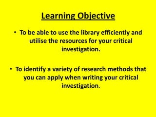 Learning Objective To be able to use the library efficiently and utilise the resources for your critical investigation. To identify a variety of research methods that you can apply when writing your critical investigation. 
