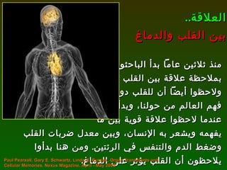 منذ ثلاثين عاماً بدأ الباحثون  بملاحظة علاقة بين القلب والدماغ ولاحظوا أيضاً أن للقلب دوراً في  فهم العالم من حولنا، وبدأت القصة عندما لاحظوا علاقة قوية بين ما  يفهمه ويشعر به الإنسان، وبين معدل ضربات القلب وضغط الدم والتنفس في الرئتين .  ومن هنا بدأوا يلاحظون أن القلب يؤثر على الدماغ . العلاقة .. بين القلب والدماغ Paul Pearsall, Gary E. Schwartz, Linda G. Russek, Organ Transplants and Cellular Memories, Nexus Magazine, April - May 2005. 