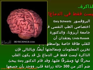 البروفسور  Gary Schwartz   اختصاصي الطب النفسي في  جامعة أريزونا، والدكتورة Linda Russek   يعتقدان أن  للقلب طاقة خاصة بواسطتها يتم تخزين المعلومات ومعالجتها أيضاً .  وبالتالي فإن الذاكرة ليست فقط في الدماغ بل قد يكون القلب محركاً لها ومشرفاً عليها .  وقد قام الدكتور  Gary   ببحث ضم أكثر من  300  حالة زراعة قلب، ووجد بأن جميعها قد حدثت لها تغيرات نفسية جذرية بعد العملية . الذاكرة .. ليست فقط في الدماغ ! الدماغ Linda Marks, THE POWER OF THE HEART. 