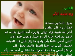 يقول الدكتور  Schwartz   قمنا بزرع قلب لطفل من طفل آخر أمه طبيبة وقد توفي وقررت أمه التبرع بقلبه، ثم قامت بمراقبة حالة الزرع جيداً، وتقول هذه الأم : " إنني أحس دائماً بأن ولدي ما زال على قيد الحياة، فعندما أقترب من هذا الطفل  ( الذي يحمل قلب ولدها )  أحس بدقات قلبه وعندما عانقني أحسست بأنه طفلي تماماً، إن قلب هذا الطفل يحوي معظم طفلي "! القلب .. وعاطفة الأم Pearsall P, Schwartz GE, Russek LG, Changes in heart transplant recipients that parallel the personalities of their donors, School of Nursing, University of Hawaii. 