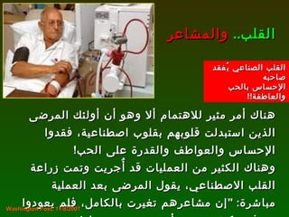 هناك أمر مثير للاهتمام ألا وهو أن أولئك المرضى الذين استبدلت قلوبهم بقلوب اصطناعية، فقدوا الإحساس والعواطف والقدرة على الحب !  وهناك الكثير من العمليات قد أُجريت وتمت زراعة القلب الاصطناعي، يقول المرضى بعد العملية مباشرة : " إن مشاعرهم تغيرت بالكامل، فلم يعودوا يعرفون كيف يحبون أو يعبرون عن عاطفتهم وحتى مشاعرهم تغيرت تجاه أفراد أسرهم ". القلب ..   والمشاعر Washington Post, 11/8/2007 القلب الصناعي يُفقد صاحبه  الإحساس بالحب والعاطفة !! 