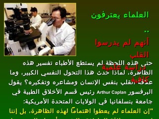 حتى هذه اللحظة لم يستطع الأطباء تفسير هذه الظاهرة، لماذا حدث هذا التحول النفسي الكبير، وما علاقة القلب بنفس الإنسان ومشاعره وتفكيره؟ يقول البرفسور  Arthur Caplan   رئيس قسم الأخلاق الطبية في جامعة بنسلفانيا في الولايات المتحدة الأمريكية : " إن العلماء لم يعطوا اهتماماً لهذه الظاهرة، بل إننا لم ندرس علاقة العاطفة والنفس بأعضاء الجسم، بل نتعامل مع الجسم وكأنه مجرد آلة ". العلماء يعترفون  ..   أنهم لم يدرسوا القلب دراسة علمية كافية 
