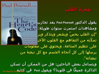يقول الدكتور  Paul Pearsall   بعد تجارب  ومشاهدات استمرت سنوات طويلة : ” إن القلب يحسّ ويشعر ويتذكر ويرسل ذبذبات تمكّنه من التفاهم مع القلوب الأخرى، ويساعد  على تنظيم المناعة، ويحتوي على معلومات يرسلها إلى كل أنحاء الجسم مع كل نبضة من نبضاته“ .  ويتساءل بعض الباحثين :  هل من الممكن أن تسكن الذاكرة عميقاً في قلوبنا؟   ويقول  Paul   في كتابه شفرة القلب :  ” إنك عندما تفاجأ بشيء أو تفرح أو تحزن فإنك تضع يدك على صدرك دون أن تشعر“ . شفرة القلب The Heart's Code, 1999.   