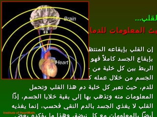 إن القلب بإيقاعه المنتظم يتحكم بإيقاع الجسد كاملاً فهو وسيلة  الربط بين كل خلية من خلايا  الجسم من خلال عمله كمضخة  للدم، حيث تعبر كل خلية دم هذا القلب وتحمل  المعلومات منه وتذهب بها إلى بقية خلايا الجسم، إذاً القلب لا يغذي الجسد بالدم النقي فحسب، إنما يغذيه أيضاً بالمعلومات مع كل نبضة، وهذا ما يؤكده بعض الباحثين اليوم ! القلب ... يبث المعلومات للدماغ Institute of HeartMath.  Heart 